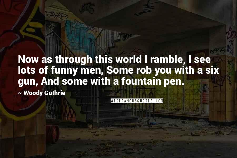 Woody Guthrie Quotes: Now as through this world I ramble, I see lots of funny men, Some rob you with a six gun, And some with a fountain pen.