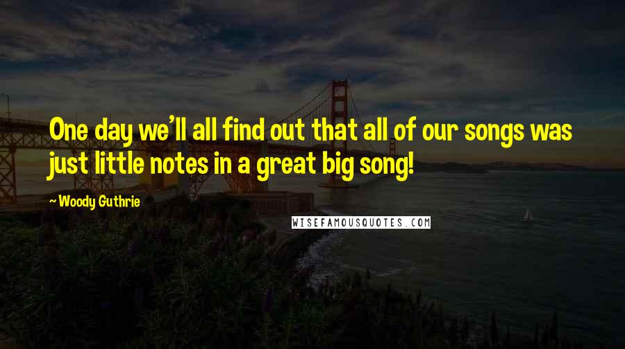 Woody Guthrie Quotes: One day we'll all find out that all of our songs was just little notes in a great big song!