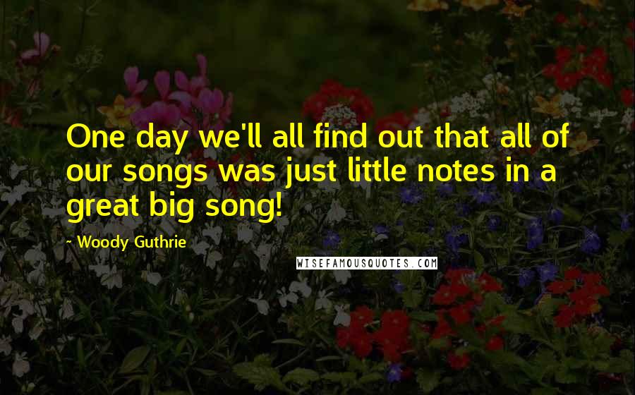 Woody Guthrie Quotes: One day we'll all find out that all of our songs was just little notes in a great big song!