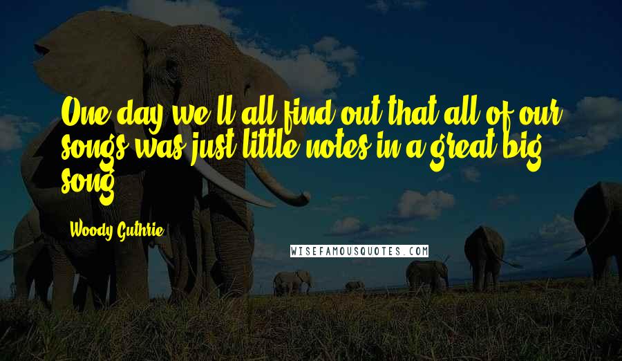 Woody Guthrie Quotes: One day we'll all find out that all of our songs was just little notes in a great big song!