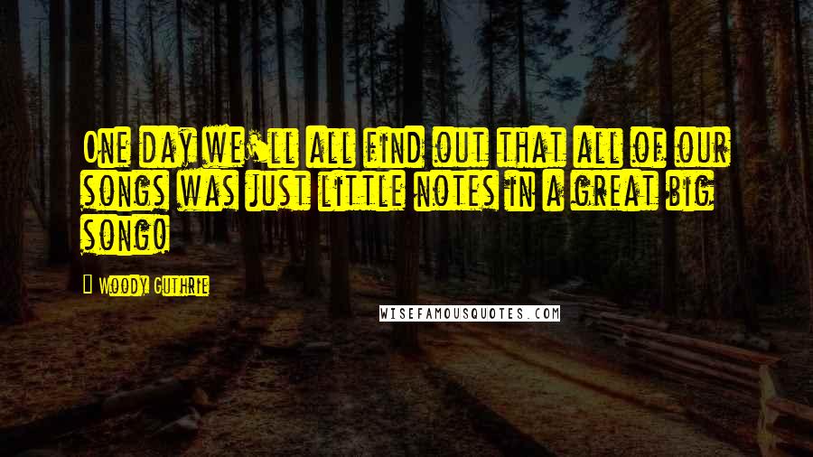 Woody Guthrie Quotes: One day we'll all find out that all of our songs was just little notes in a great big song!