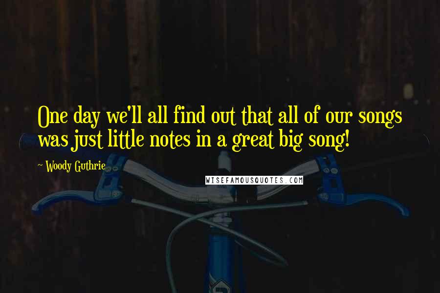 Woody Guthrie Quotes: One day we'll all find out that all of our songs was just little notes in a great big song!