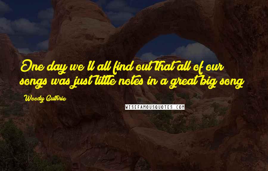 Woody Guthrie Quotes: One day we'll all find out that all of our songs was just little notes in a great big song!