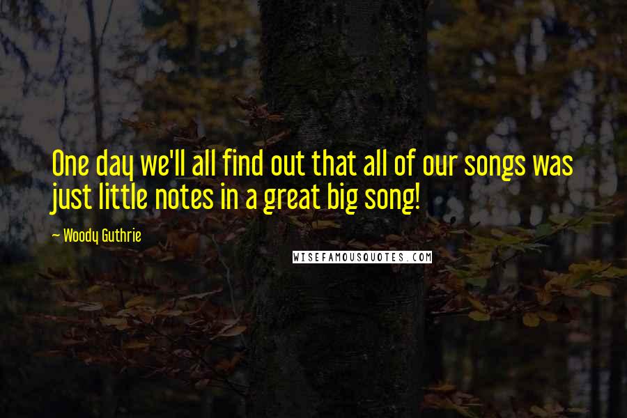 Woody Guthrie Quotes: One day we'll all find out that all of our songs was just little notes in a great big song!