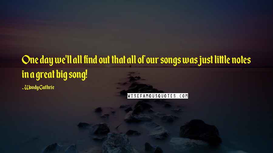 Woody Guthrie Quotes: One day we'll all find out that all of our songs was just little notes in a great big song!