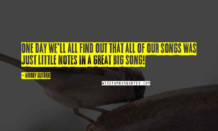 Woody Guthrie Quotes: One day we'll all find out that all of our songs was just little notes in a great big song!