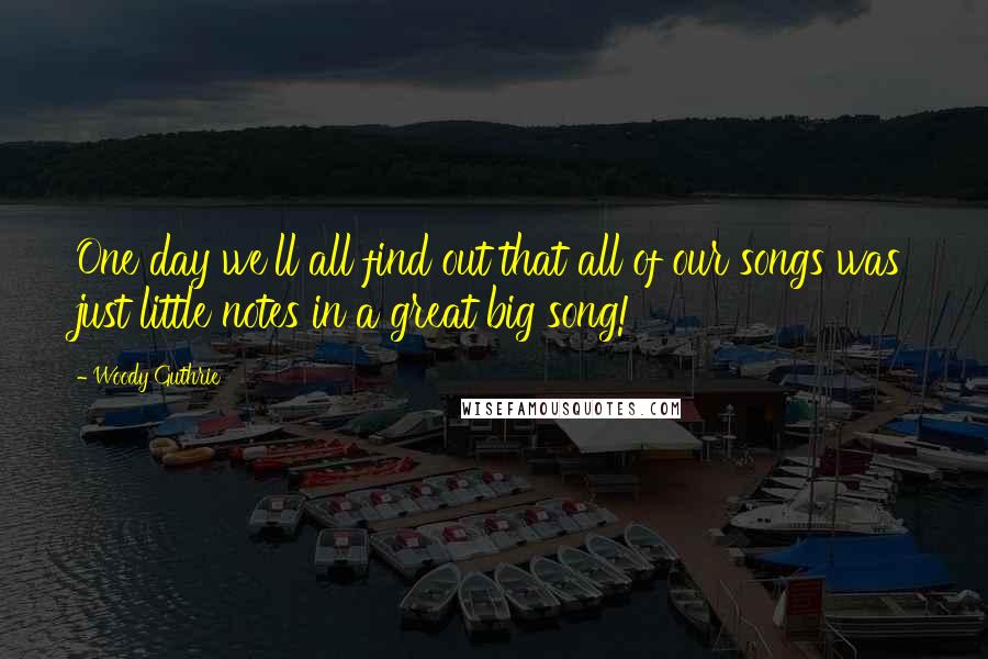 Woody Guthrie Quotes: One day we'll all find out that all of our songs was just little notes in a great big song!