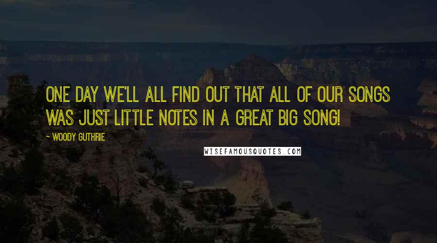 Woody Guthrie Quotes: One day we'll all find out that all of our songs was just little notes in a great big song!