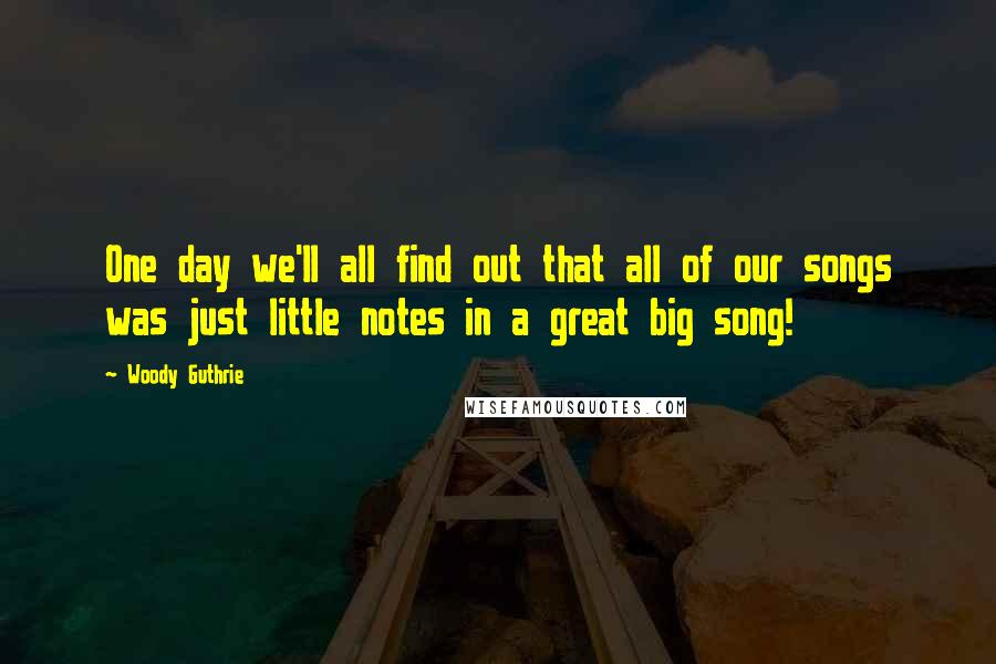 Woody Guthrie Quotes: One day we'll all find out that all of our songs was just little notes in a great big song!