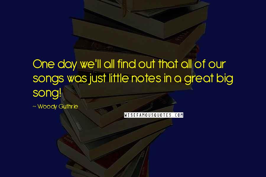 Woody Guthrie Quotes: One day we'll all find out that all of our songs was just little notes in a great big song!