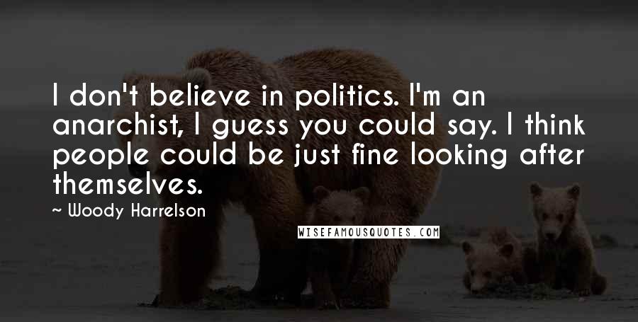Woody Harrelson Quotes: I don't believe in politics. I'm an anarchist, I guess you could say. I think people could be just fine looking after themselves.