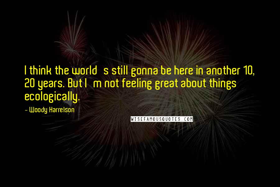 Woody Harrelson Quotes: I think the world's still gonna be here in another 10, 20 years. But I'm not feeling great about things ecologically.