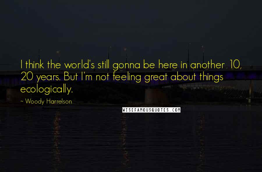 Woody Harrelson Quotes: I think the world's still gonna be here in another 10, 20 years. But I'm not feeling great about things ecologically.