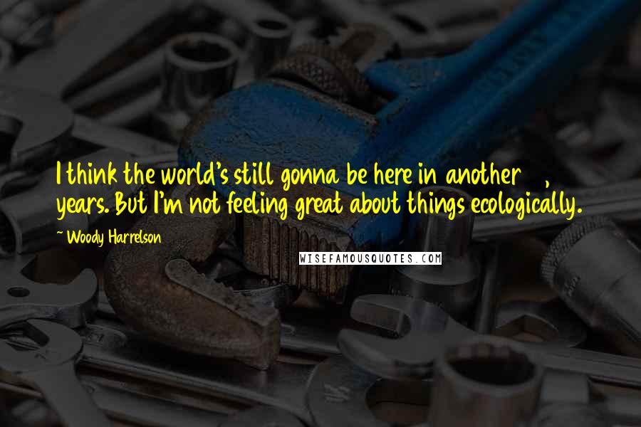 Woody Harrelson Quotes: I think the world's still gonna be here in another 10, 20 years. But I'm not feeling great about things ecologically.