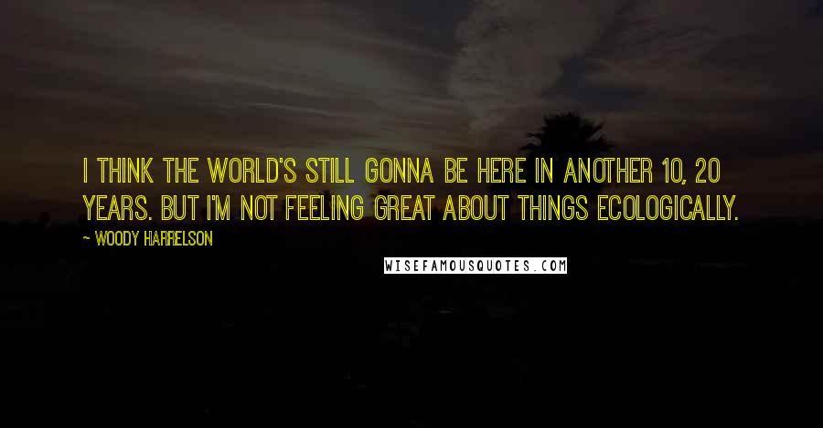 Woody Harrelson Quotes: I think the world's still gonna be here in another 10, 20 years. But I'm not feeling great about things ecologically.