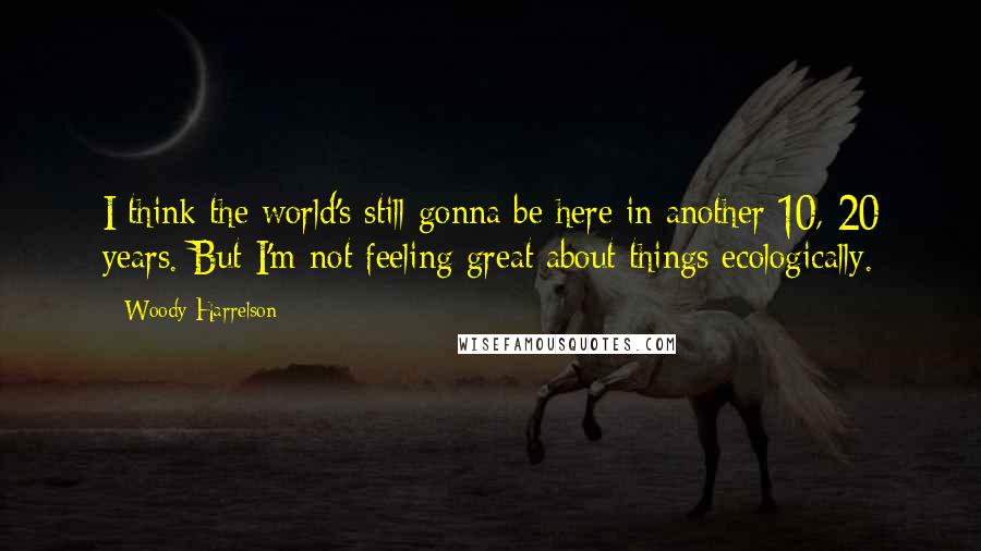 Woody Harrelson Quotes: I think the world's still gonna be here in another 10, 20 years. But I'm not feeling great about things ecologically.