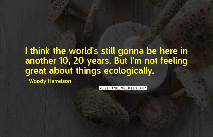 Woody Harrelson Quotes: I think the world's still gonna be here in another 10, 20 years. But I'm not feeling great about things ecologically.