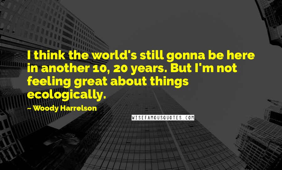 Woody Harrelson Quotes: I think the world's still gonna be here in another 10, 20 years. But I'm not feeling great about things ecologically.