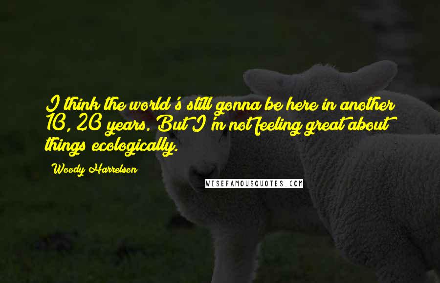 Woody Harrelson Quotes: I think the world's still gonna be here in another 10, 20 years. But I'm not feeling great about things ecologically.