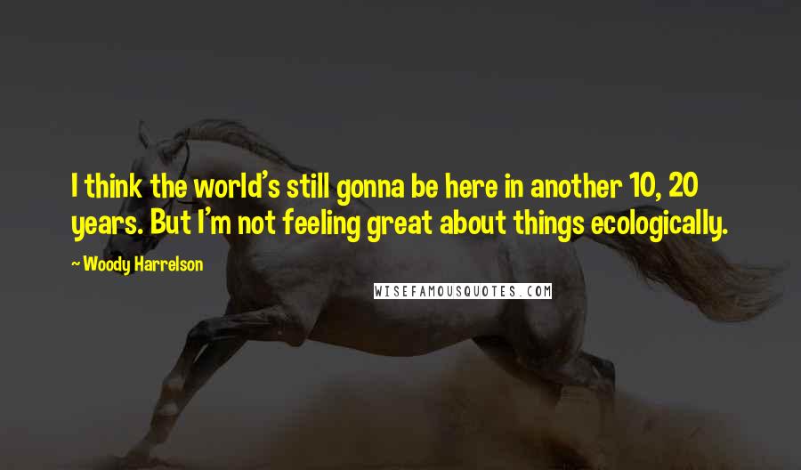 Woody Harrelson Quotes: I think the world's still gonna be here in another 10, 20 years. But I'm not feeling great about things ecologically.