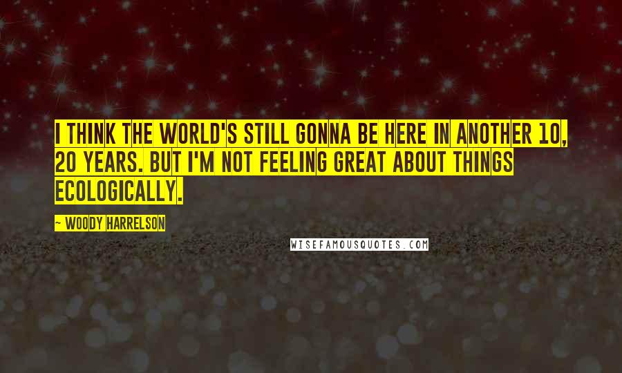 Woody Harrelson Quotes: I think the world's still gonna be here in another 10, 20 years. But I'm not feeling great about things ecologically.