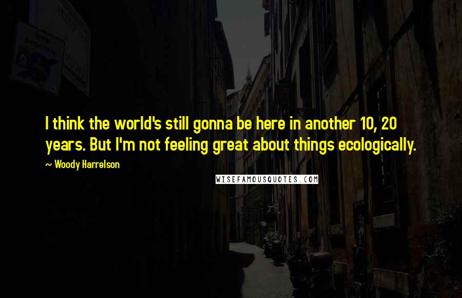 Woody Harrelson Quotes: I think the world's still gonna be here in another 10, 20 years. But I'm not feeling great about things ecologically.