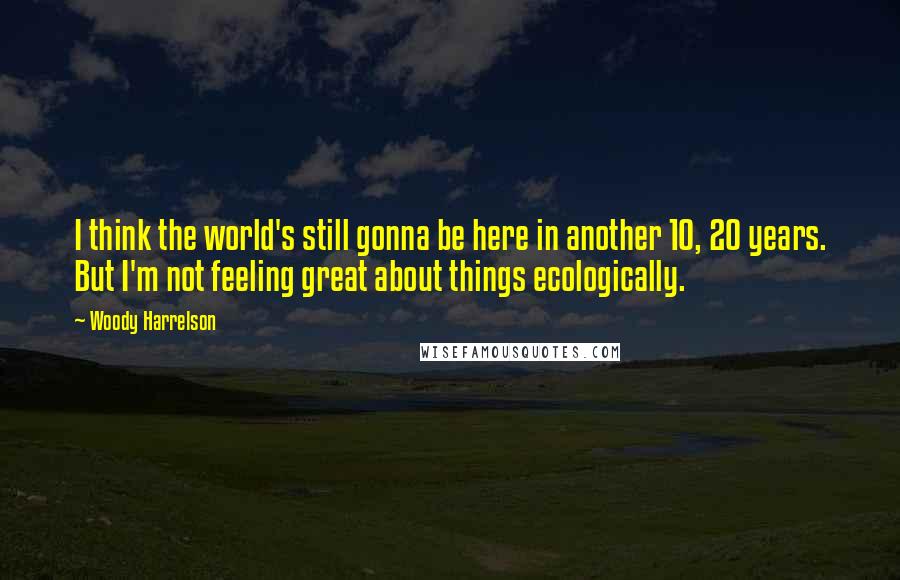 Woody Harrelson Quotes: I think the world's still gonna be here in another 10, 20 years. But I'm not feeling great about things ecologically.