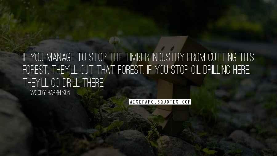 Woody Harrelson Quotes: If you manage to stop the timber industry from cutting this forest, they'll cut that forest. If you stop oil drilling here, they'll go drill there.