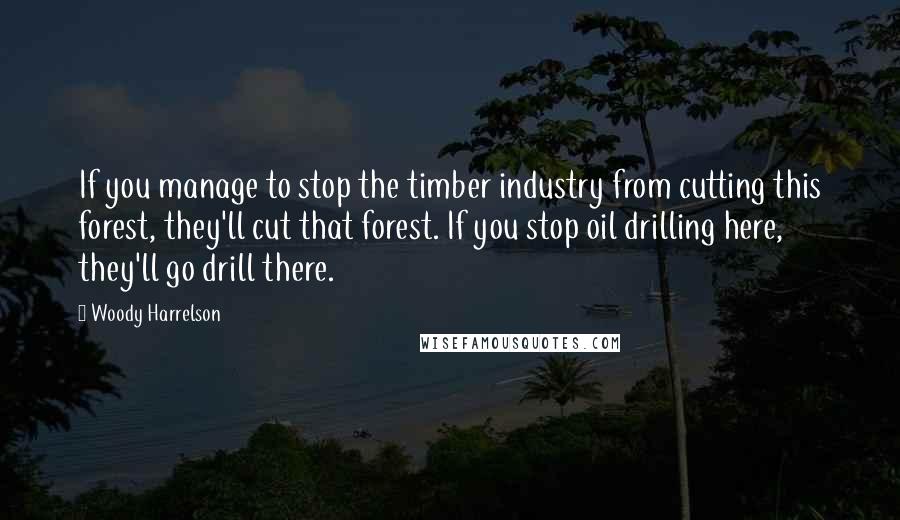 Woody Harrelson Quotes: If you manage to stop the timber industry from cutting this forest, they'll cut that forest. If you stop oil drilling here, they'll go drill there.