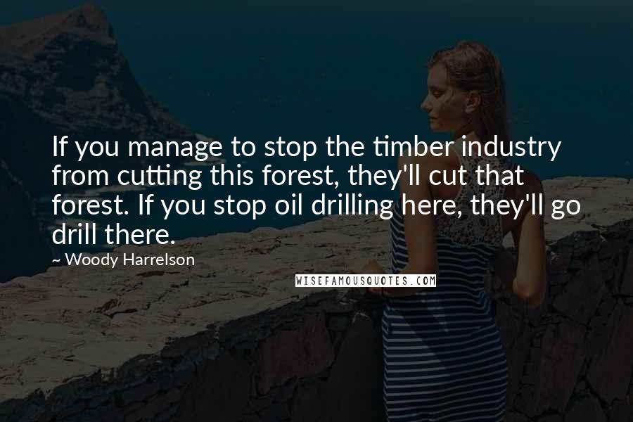 Woody Harrelson Quotes: If you manage to stop the timber industry from cutting this forest, they'll cut that forest. If you stop oil drilling here, they'll go drill there.