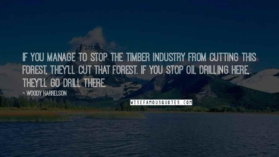 Woody Harrelson Quotes: If you manage to stop the timber industry from cutting this forest, they'll cut that forest. If you stop oil drilling here, they'll go drill there.