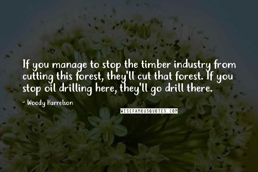 Woody Harrelson Quotes: If you manage to stop the timber industry from cutting this forest, they'll cut that forest. If you stop oil drilling here, they'll go drill there.