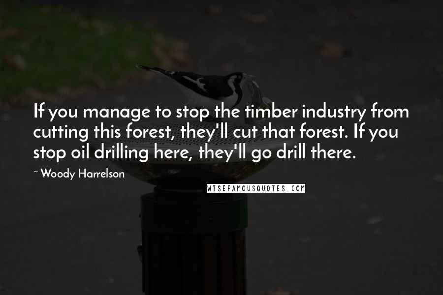 Woody Harrelson Quotes: If you manage to stop the timber industry from cutting this forest, they'll cut that forest. If you stop oil drilling here, they'll go drill there.