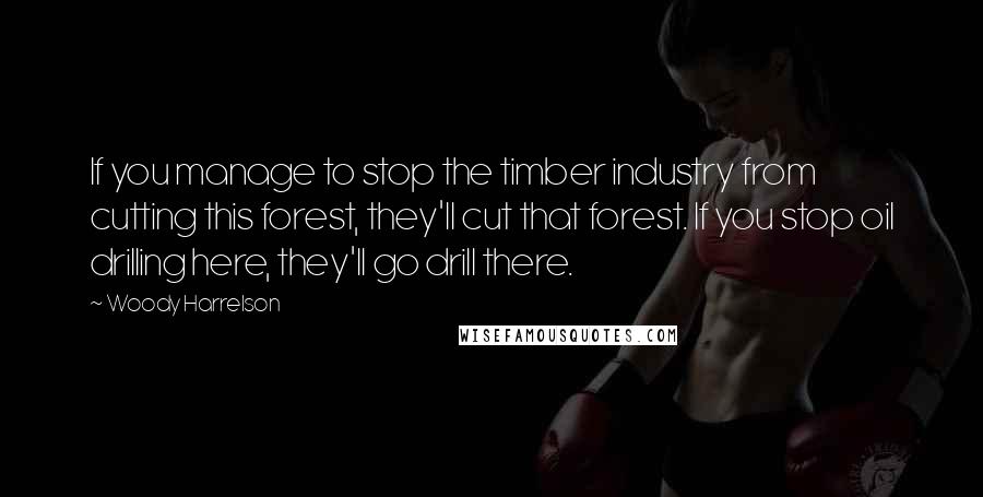 Woody Harrelson Quotes: If you manage to stop the timber industry from cutting this forest, they'll cut that forest. If you stop oil drilling here, they'll go drill there.