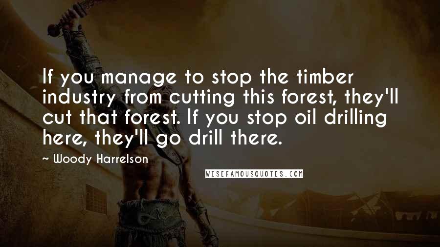 Woody Harrelson Quotes: If you manage to stop the timber industry from cutting this forest, they'll cut that forest. If you stop oil drilling here, they'll go drill there.