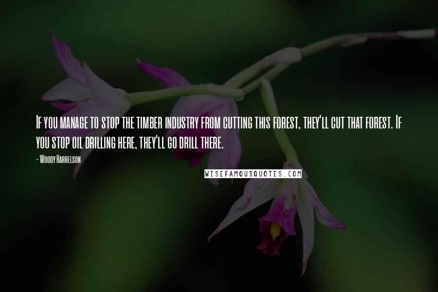 Woody Harrelson Quotes: If you manage to stop the timber industry from cutting this forest, they'll cut that forest. If you stop oil drilling here, they'll go drill there.