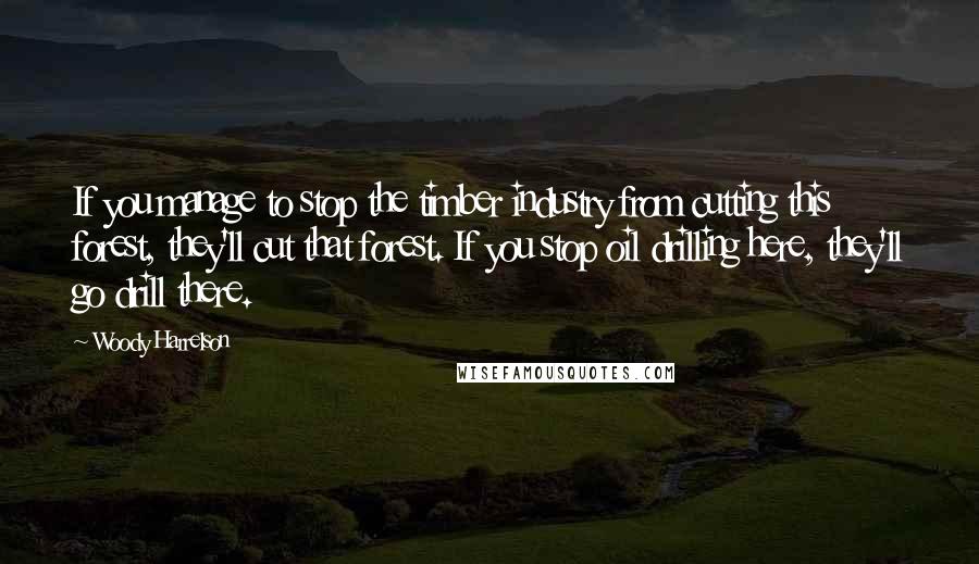 Woody Harrelson Quotes: If you manage to stop the timber industry from cutting this forest, they'll cut that forest. If you stop oil drilling here, they'll go drill there.