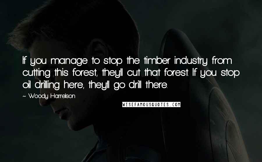 Woody Harrelson Quotes: If you manage to stop the timber industry from cutting this forest, they'll cut that forest. If you stop oil drilling here, they'll go drill there.