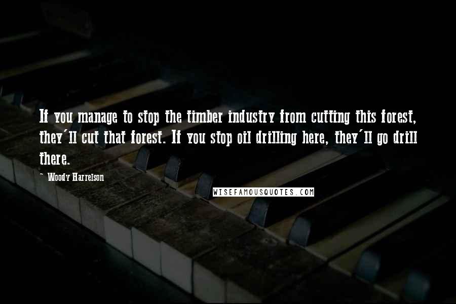 Woody Harrelson Quotes: If you manage to stop the timber industry from cutting this forest, they'll cut that forest. If you stop oil drilling here, they'll go drill there.