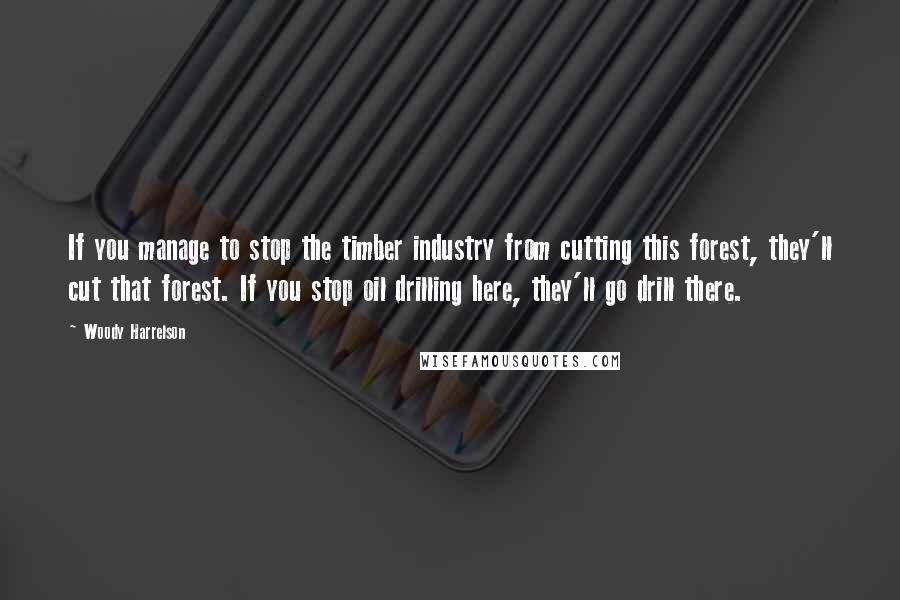 Woody Harrelson Quotes: If you manage to stop the timber industry from cutting this forest, they'll cut that forest. If you stop oil drilling here, they'll go drill there.