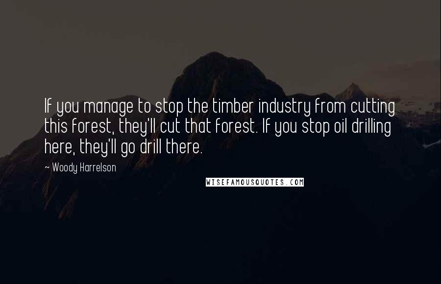 Woody Harrelson Quotes: If you manage to stop the timber industry from cutting this forest, they'll cut that forest. If you stop oil drilling here, they'll go drill there.