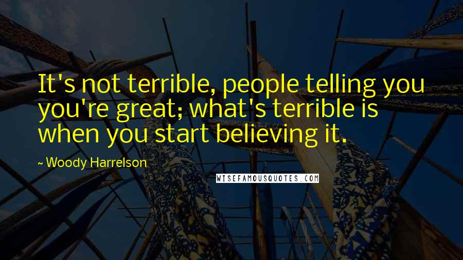 Woody Harrelson Quotes: It's not terrible, people telling you you're great; what's terrible is when you start believing it.