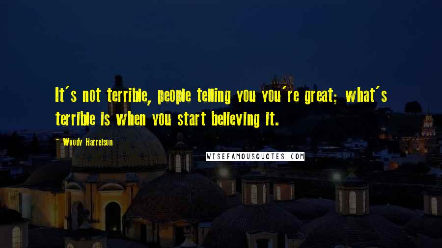 Woody Harrelson Quotes: It's not terrible, people telling you you're great; what's terrible is when you start believing it.