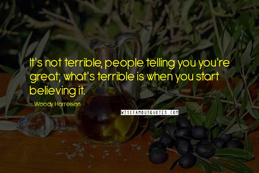 Woody Harrelson Quotes: It's not terrible, people telling you you're great; what's terrible is when you start believing it.