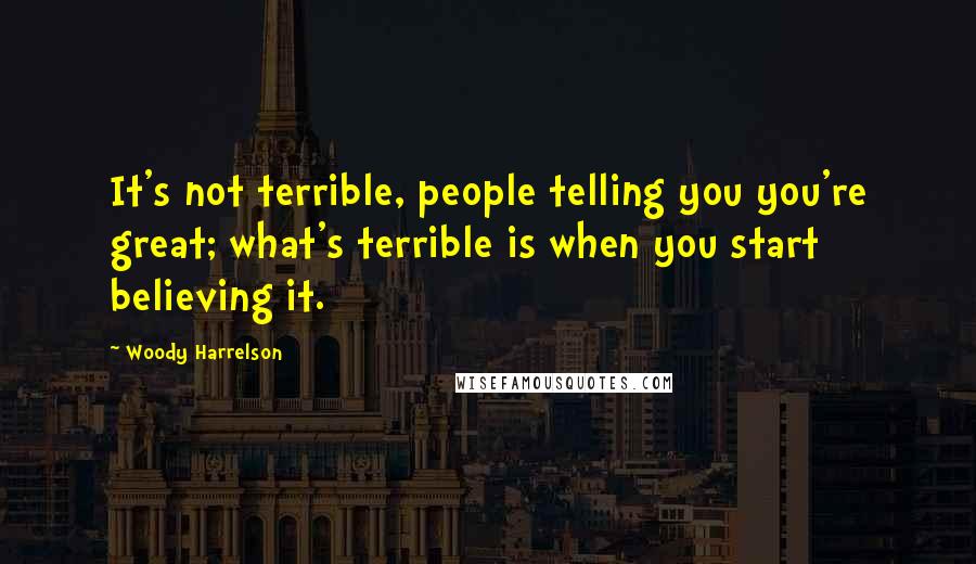 Woody Harrelson Quotes: It's not terrible, people telling you you're great; what's terrible is when you start believing it.