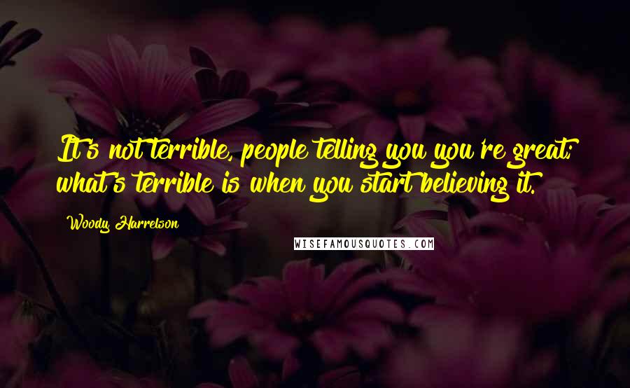 Woody Harrelson Quotes: It's not terrible, people telling you you're great; what's terrible is when you start believing it.