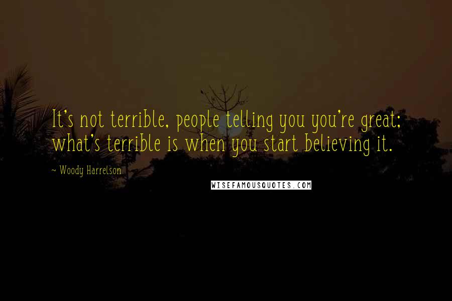 Woody Harrelson Quotes: It's not terrible, people telling you you're great; what's terrible is when you start believing it.