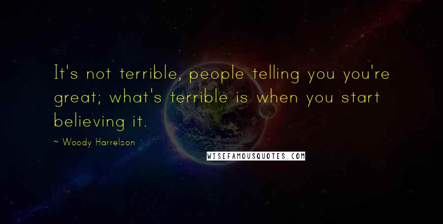 Woody Harrelson Quotes: It's not terrible, people telling you you're great; what's terrible is when you start believing it.