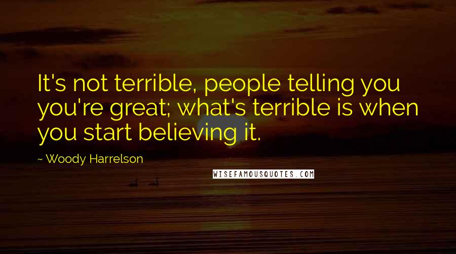 Woody Harrelson Quotes: It's not terrible, people telling you you're great; what's terrible is when you start believing it.