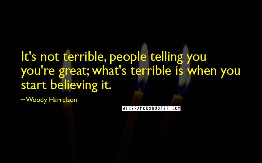 Woody Harrelson Quotes: It's not terrible, people telling you you're great; what's terrible is when you start believing it.